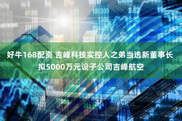 好牛168配资 吉峰科技实控人之弟当选新董事长 拟5000万元设子公司吉峰航空