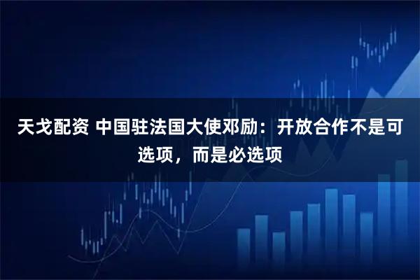 天戈配资 中国驻法国大使邓励：开放合作不是可选项，而是必选项