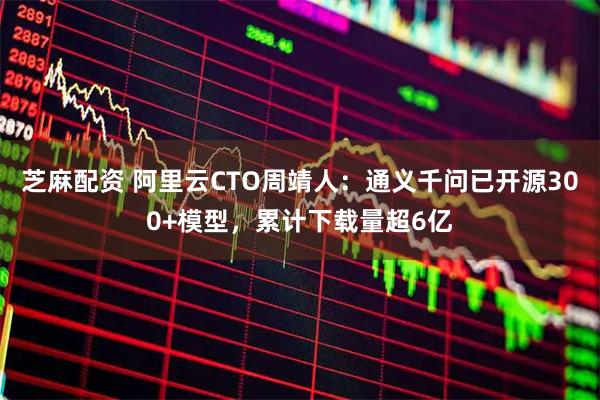 芝麻配资 阿里云CTO周靖人：通义千问已开源300+模型，累计下载量超6亿