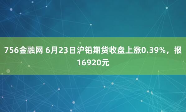 756金融网 6月23日沪铅期货收盘上涨0.39%，报16920元