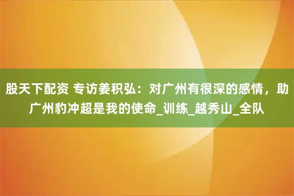 股天下配资 专访姜积弘：对广州有很深的感情，助广州豹冲超是我的使命_训练_越秀山_全队