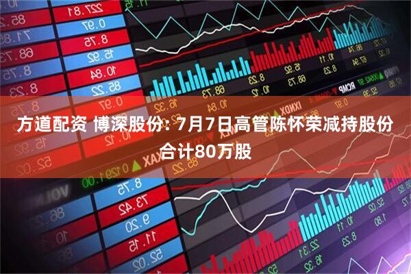 方道配资 博深股份: 7月7日高管陈怀荣减持股份合计80万股