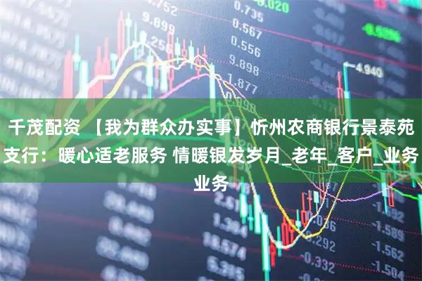 千茂配资 【我为群众办实事】忻州农商银行景泰苑支行：暖心适老服务 情暖银发岁月_老年_客户_业务