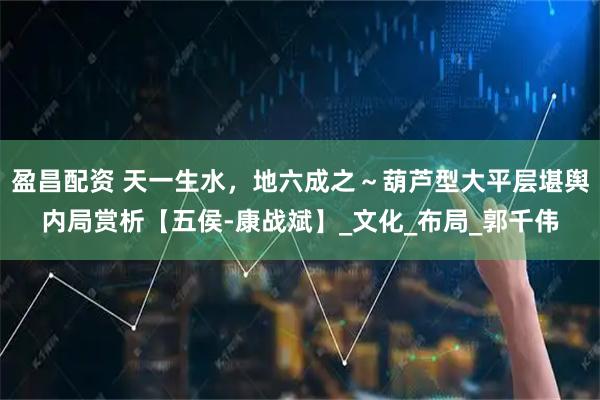 盈昌配资 天一生水，地六成之～葫芦型大平层堪舆内局赏析【五侯-康战斌】_文化_布局_郭千伟