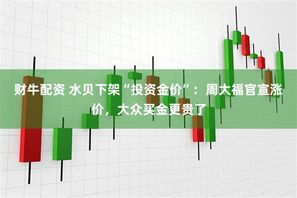 财牛配资 水贝下架“投资金价”：周大福官宣涨价，大众买金更贵了