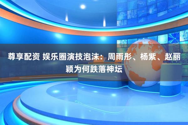 尊享配资 娱乐圈演技泡沫：周雨彤、杨紫、赵丽颖为何跌落神坛