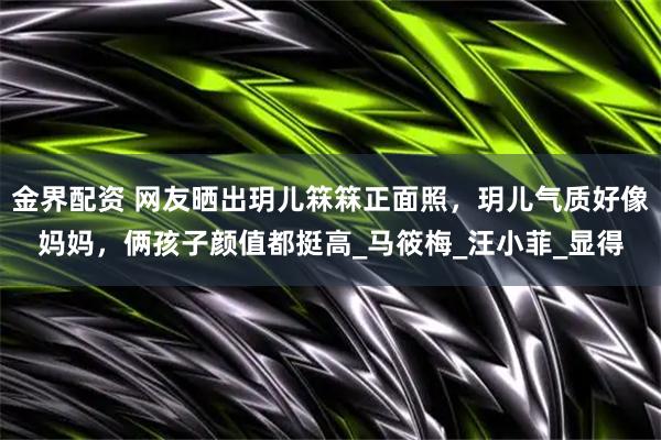 金界配资 网友晒出玥儿箖箖正面照，玥儿气质好像妈妈，俩孩子颜值都挺高_马筱梅_汪小菲_显得