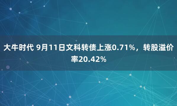 大牛时代 9月11日文科转债上涨0.71%，转股溢价率20.42%