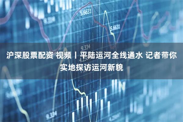 沪深股票配资 视频丨平陆运河全线通水 记者带你实地探访运河新貌